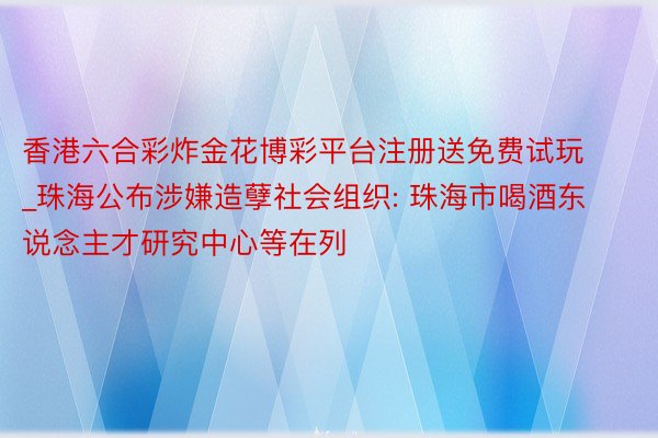 香港六合彩炸金花博彩平台注册送免费试玩_珠海公布涉嫌造孽社会组织: 珠海市喝酒东说念主才研究中心等在列