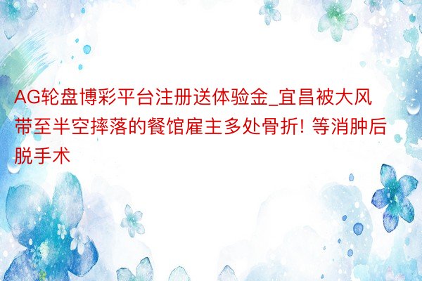 AG轮盘博彩平台注册送体验金_宜昌被大风带至半空摔落的餐馆雇主多处骨折! 等消肿后脱手术