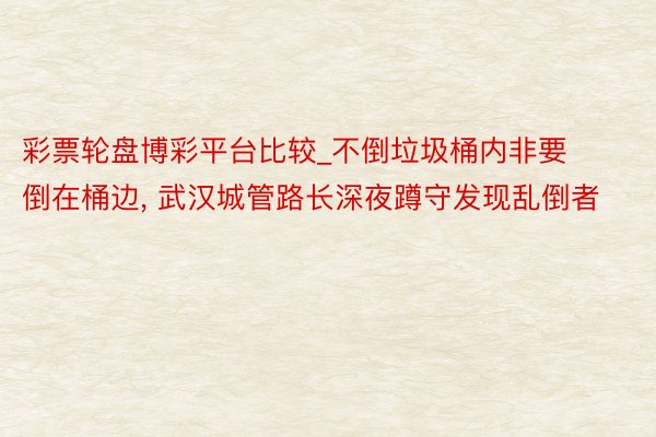彩票轮盘博彩平台比较_不倒垃圾桶内非要倒在桶边, 武汉城管路长深夜蹲守发现乱倒者