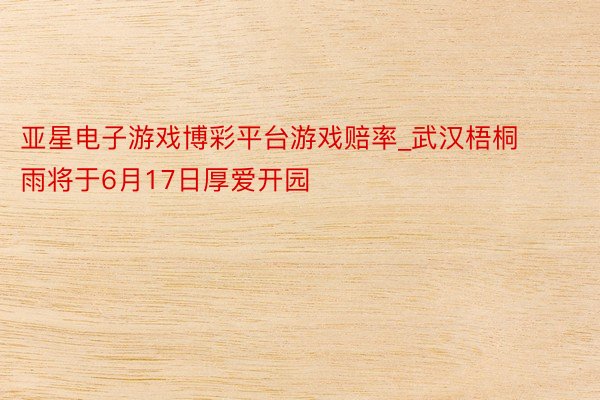 亚星电子游戏博彩平台游戏赔率_武汉梧桐雨将于6月17日厚爱开园